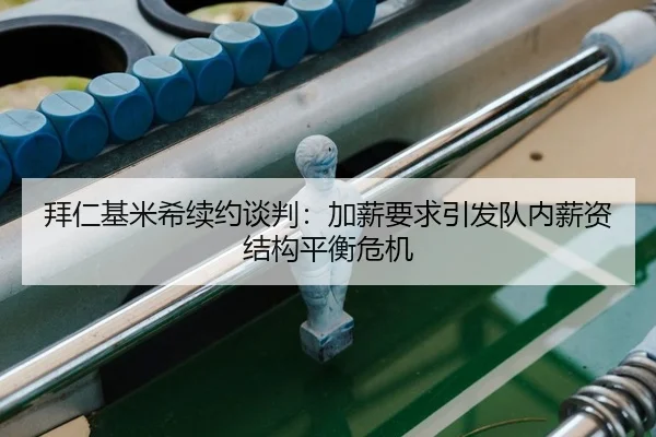 拜仁基米希续约谈判：加薪要求引发队内薪资结构平衡危机